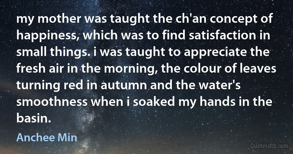 my mother was taught the ch'an concept of happiness, which was to find satisfaction in small things. i was taught to appreciate the fresh air in the morning, the colour of leaves turning red in autumn and the water's smoothness when i soaked my hands in the basin. (Anchee Min)