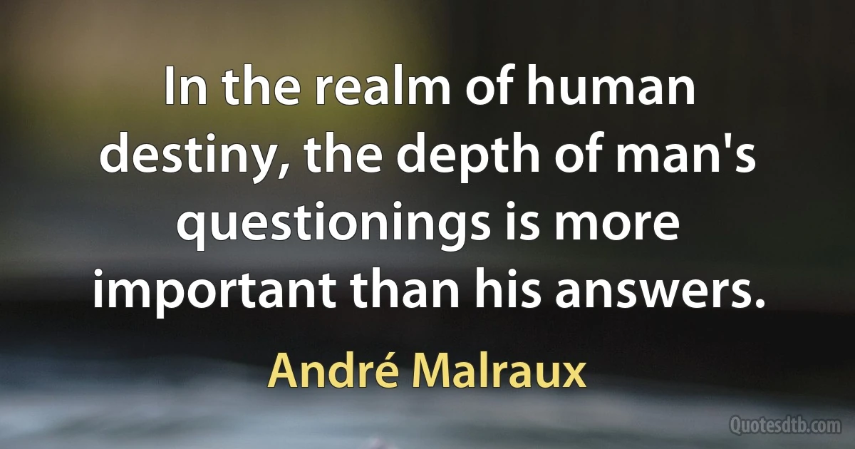 In the realm of human destiny, the depth of man's questionings is more important than his answers. (André Malraux)