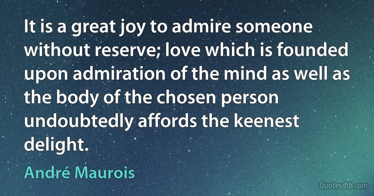 It is a great joy to admire someone without reserve; love which is founded upon admiration of the mind as well as the body of the chosen person undoubtedly affords the keenest delight. (André Maurois)