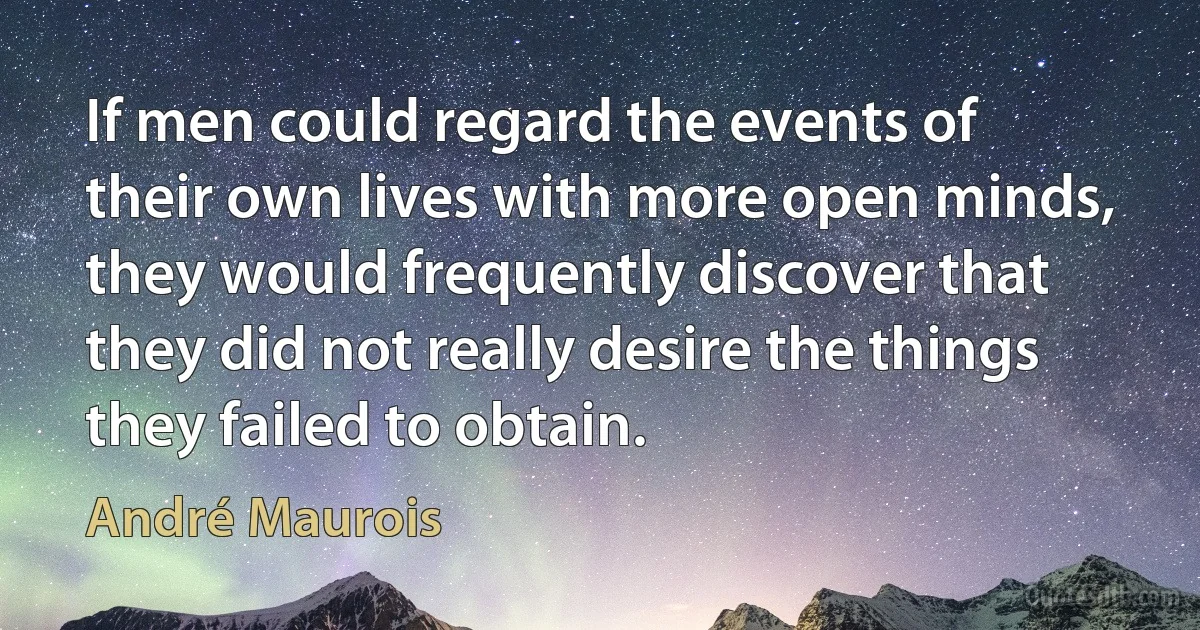 If men could regard the events of their own lives with more open minds, they would frequently discover that they did not really desire the things they failed to obtain. (André Maurois)