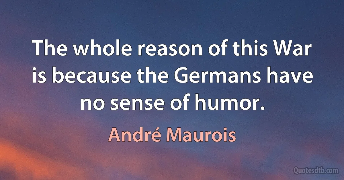 The whole reason of this War is because the Germans have no sense of humor. (André Maurois)