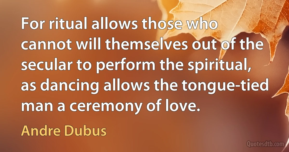 For ritual allows those who cannot will themselves out of the secular to perform the spiritual, as dancing allows the tongue-tied man a ceremony of love. (Andre Dubus)