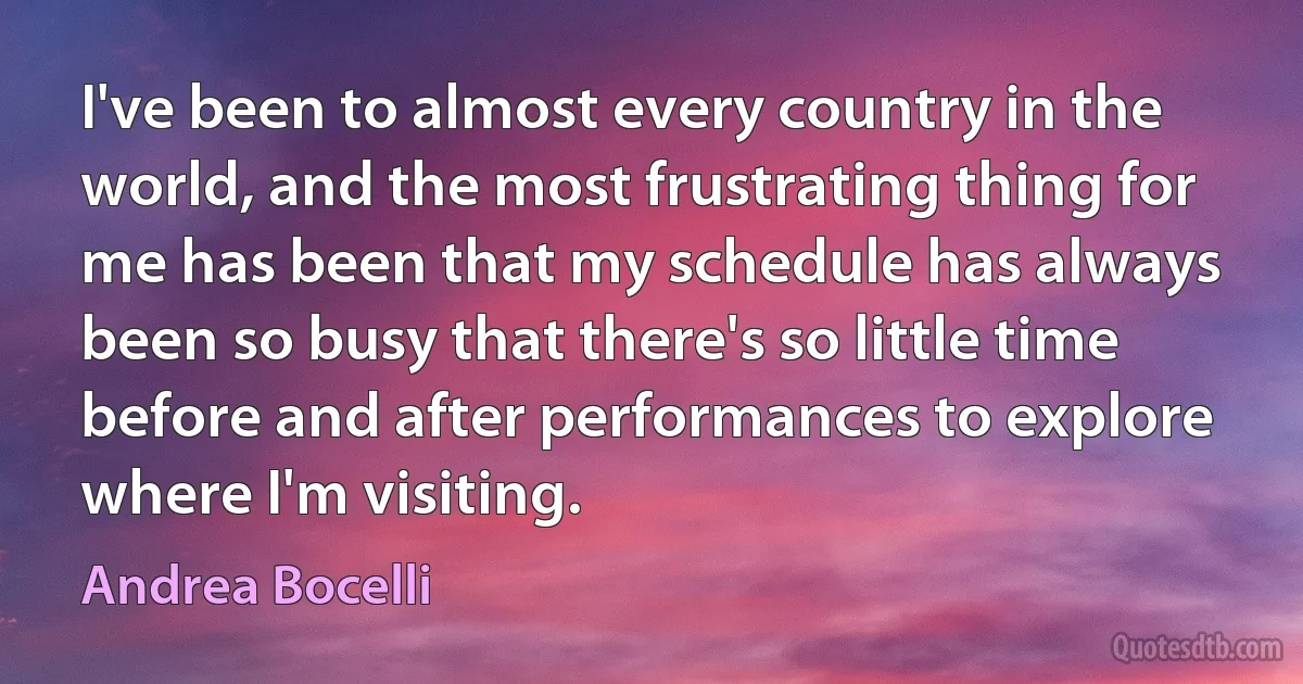 I've been to almost every country in the world, and the most frustrating thing for me has been that my schedule has always been so busy that there's so little time before and after performances to explore where I'm visiting. (Andrea Bocelli)