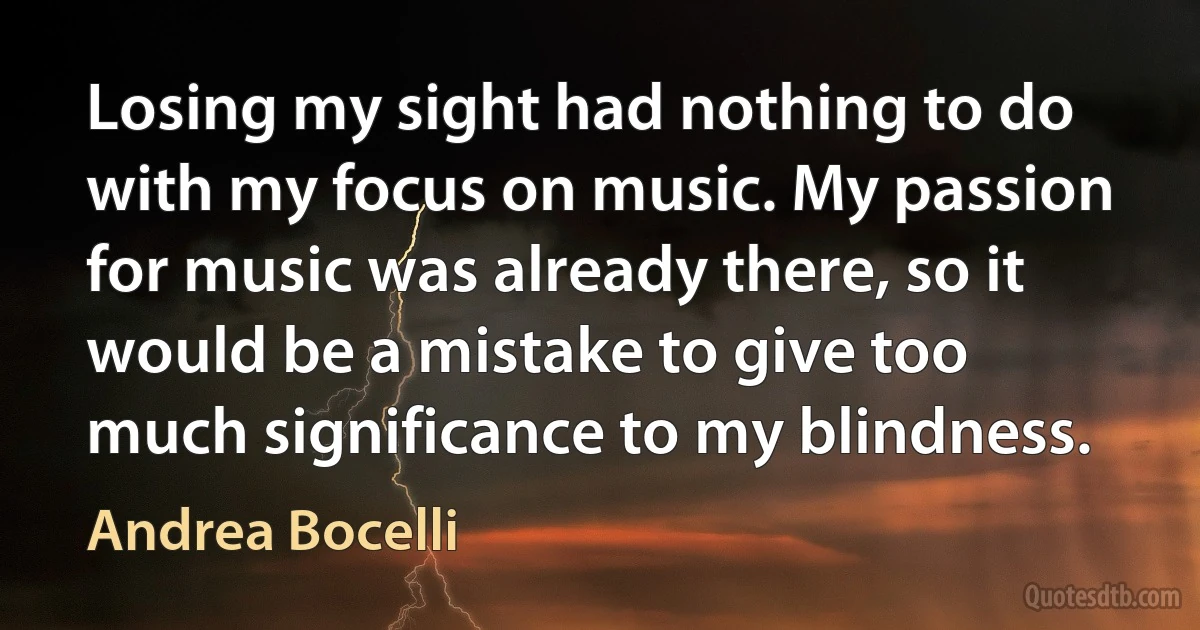 Losing my sight had nothing to do with my focus on music. My passion for music was already there, so it would be a mistake to give too much significance to my blindness. (Andrea Bocelli)