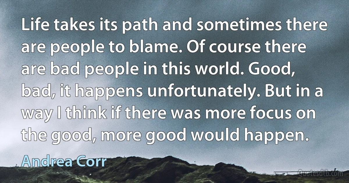 Life takes its path and sometimes there are people to blame. Of course there are bad people in this world. Good, bad, it happens unfortunately. But in a way I think if there was more focus on the good, more good would happen. (Andrea Corr)