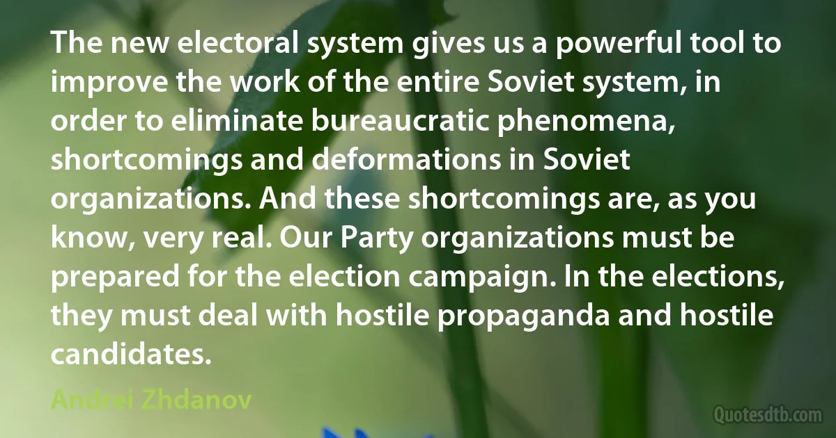 The new electoral system gives us a powerful tool to improve the work of the entire Soviet system, in order to eliminate bureaucratic phenomena, shortcomings and deformations in Soviet organizations. And these shortcomings are, as you know, very real. Our Party organizations must be prepared for the election campaign. In the elections, they must deal with hostile propaganda and hostile candidates. (Andrei Zhdanov)