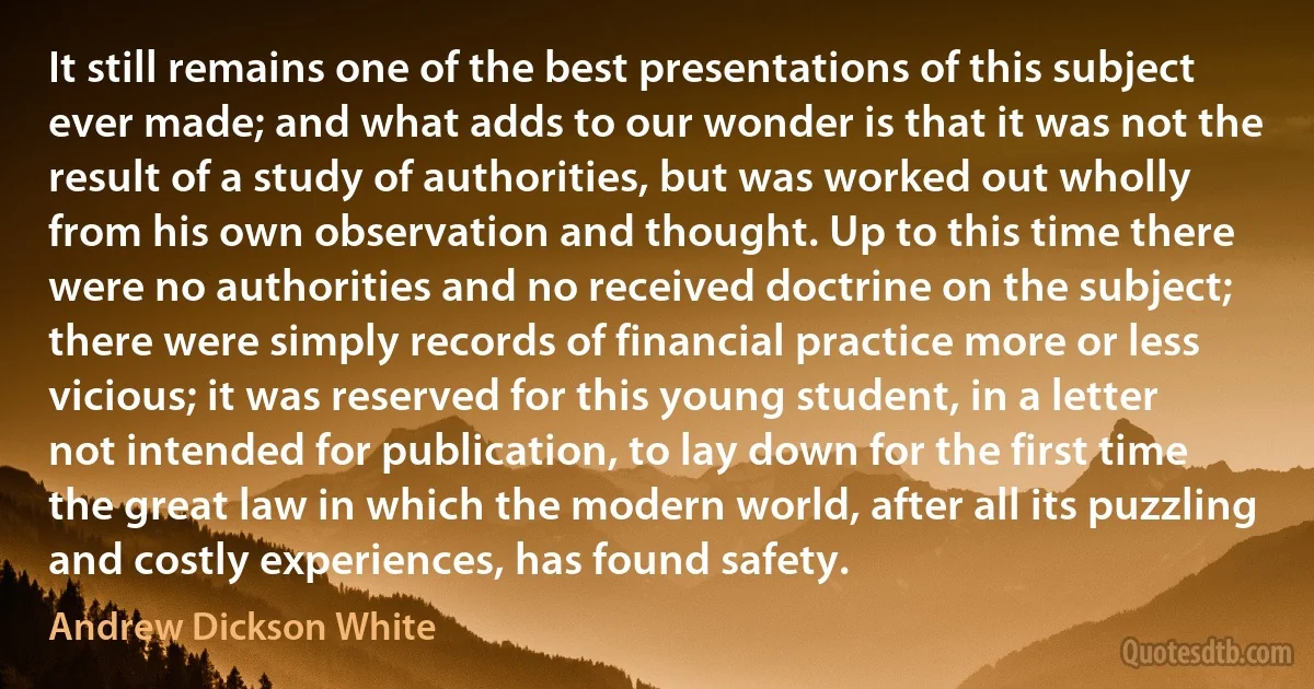 It still remains one of the best presentations of this subject ever made; and what adds to our wonder is that it was not the result of a study of authorities, but was worked out wholly from his own observation and thought. Up to this time there were no authorities and no received doctrine on the subject; there were simply records of financial practice more or less vicious; it was reserved for this young student, in a letter not intended for publication, to lay down for the first time the great law in which the modern world, after all its puzzling and costly experiences, has found safety. (Andrew Dickson White)