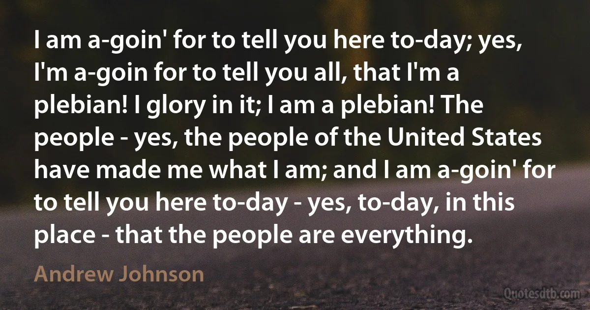 I am a-goin' for to tell you here to-day; yes, I'm a-goin for to tell you all, that I'm a plebian! I glory in it; I am a plebian! The people - yes, the people of the United States have made me what I am; and I am a-goin' for to tell you here to-day - yes, to-day, in this place - that the people are everything. (Andrew Johnson)