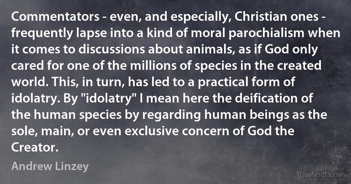 Commentators - even, and especially, Christian ones - frequently lapse into a kind of moral parochialism when it comes to discussions about animals, as if God only cared for one of the millions of species in the created world. This, in turn, has led to a practical form of idolatry. By "idolatry" I mean here the deification of the human species by regarding human beings as the sole, main, or even exclusive concern of God the Creator. (Andrew Linzey)