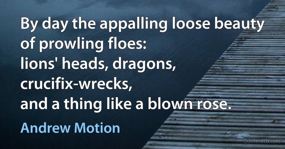 By day the appalling loose beauty
of prowling floes:
lions' heads, dragons, crucifix-wrecks,
and a thing like a blown rose. (Andrew Motion)