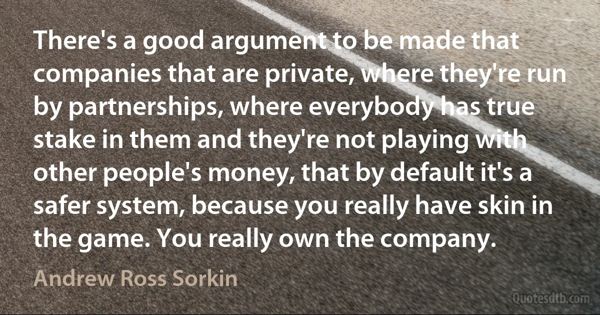 There's a good argument to be made that companies that are private, where they're run by partnerships, where everybody has true stake in them and they're not playing with other people's money, that by default it's a safer system, because you really have skin in the game. You really own the company. (Andrew Ross Sorkin)