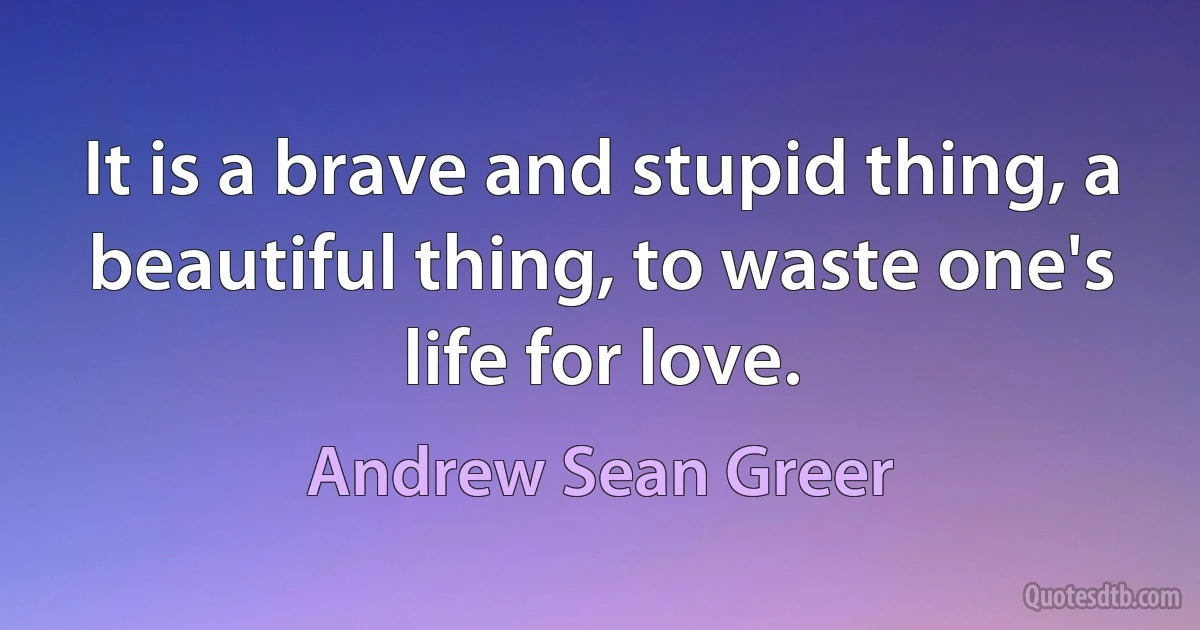 It is a brave and stupid thing, a beautiful thing, to waste one's life for love. (Andrew Sean Greer)