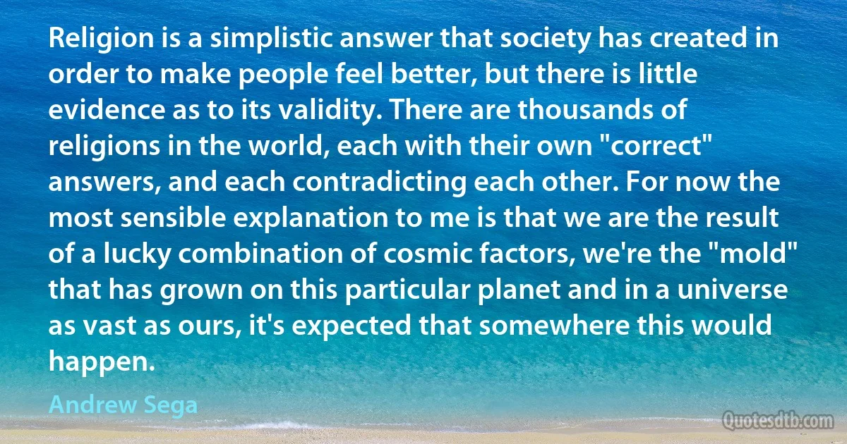 Religion is a simplistic answer that society has created in order to make people feel better, but there is little evidence as to its validity. There are thousands of religions in the world, each with their own "correct" answers, and each contradicting each other. For now the most sensible explanation to me is that we are the result of a lucky combination of cosmic factors, we're the "mold" that has grown on this particular planet and in a universe as vast as ours, it's expected that somewhere this would happen. (Andrew Sega)