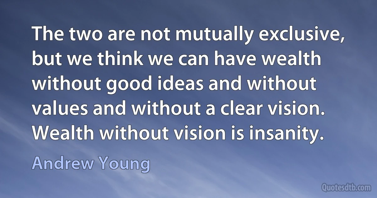 The two are not mutually exclusive, but we think we can have wealth without good ideas and without values and without a clear vision. Wealth without vision is insanity. (Andrew Young)