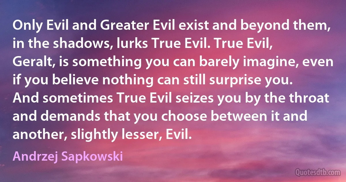 Only Evil and Greater Evil exist and beyond them, in the shadows, lurks True Evil. True Evil, Geralt, is something you can barely imagine, even if you believe nothing can still surprise you. And sometimes True Evil seizes you by the throat and demands that you choose between it and another, slightly lesser, Evil. (Andrzej Sapkowski)