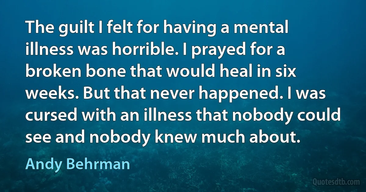 The guilt I felt for having a mental illness was horrible. I prayed for a broken bone that would heal in six weeks. But that never happened. I was cursed with an illness that nobody could see and nobody knew much about. (Andy Behrman)