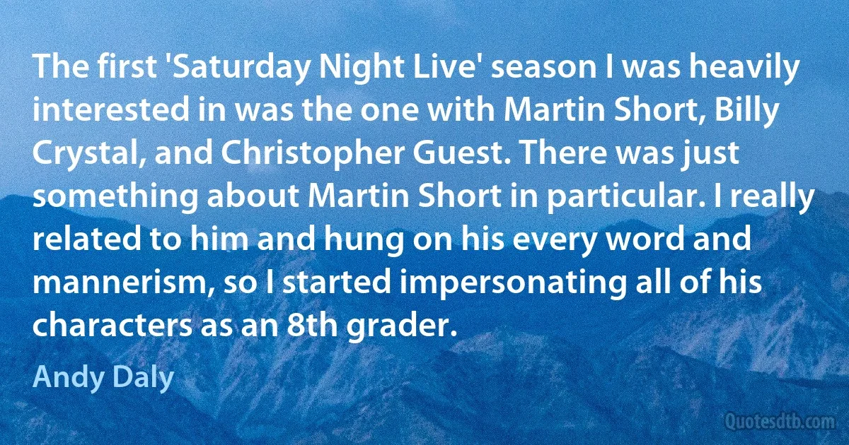 The first 'Saturday Night Live' season I was heavily interested in was the one with Martin Short, Billy Crystal, and Christopher Guest. There was just something about Martin Short in particular. I really related to him and hung on his every word and mannerism, so I started impersonating all of his characters as an 8th grader. (Andy Daly)