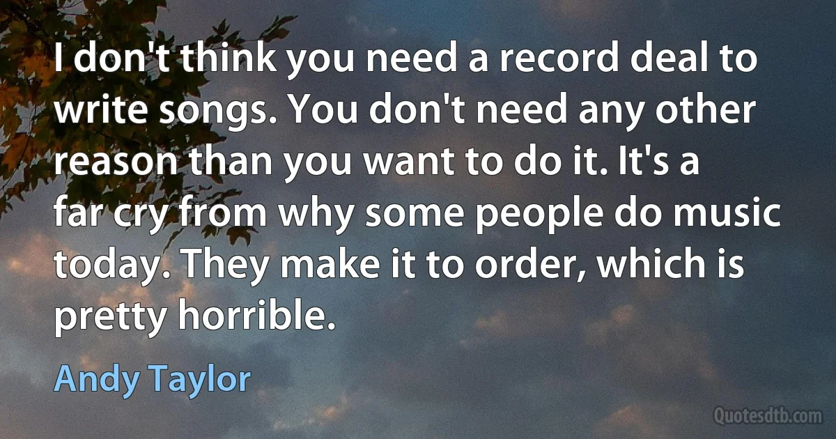 I don't think you need a record deal to write songs. You don't need any other reason than you want to do it. It's a far cry from why some people do music today. They make it to order, which is pretty horrible. (Andy Taylor)