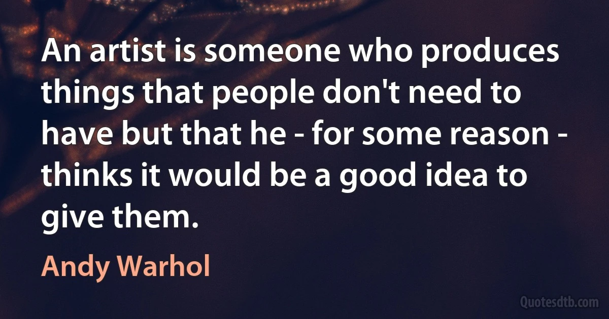 An artist is someone who produces things that people don't need to have but that he - for some reason - thinks it would be a good idea to give them. (Andy Warhol)