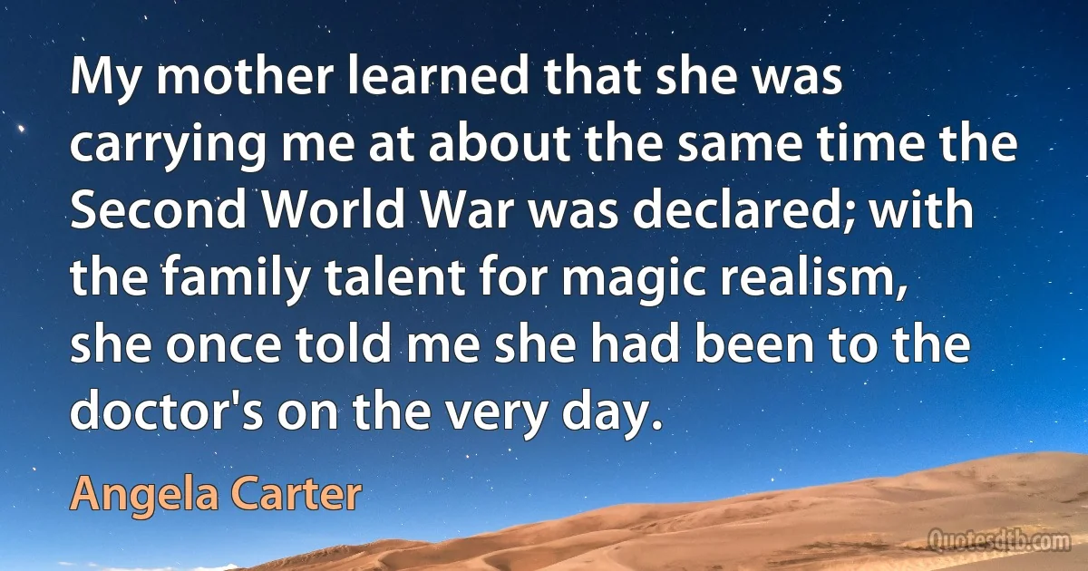 My mother learned that she was carrying me at about the same time the Second World War was declared; with the family talent for magic realism, she once told me she had been to the doctor's on the very day. (Angela Carter)