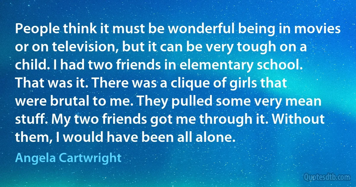 People think it must be wonderful being in movies or on television, but it can be very tough on a child. I had two friends in elementary school. That was it. There was a clique of girls that were brutal to me. They pulled some very mean stuff. My two friends got me through it. Without them, I would have been all alone. (Angela Cartwright)