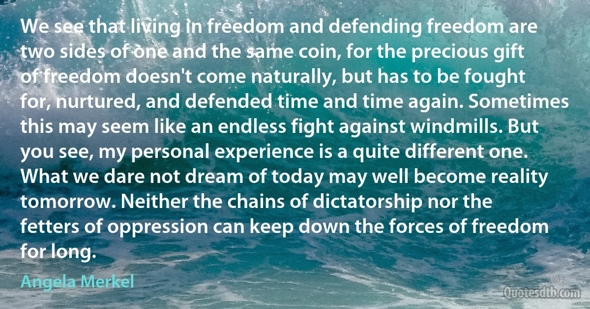 We see that living in freedom and defending freedom are two sides of one and the same coin, for the precious gift of freedom doesn't come naturally, but has to be fought for, nurtured, and defended time and time again. Sometimes this may seem like an endless fight against windmills. But you see, my personal experience is a quite different one. What we dare not dream of today may well become reality tomorrow. Neither the chains of dictatorship nor the fetters of oppression can keep down the forces of freedom for long. (Angela Merkel)