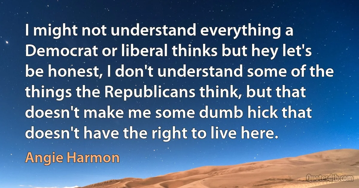 I might not understand everything a Democrat or liberal thinks but hey let's be honest, I don't understand some of the things the Republicans think, but that doesn't make me some dumb hick that doesn't have the right to live here. (Angie Harmon)