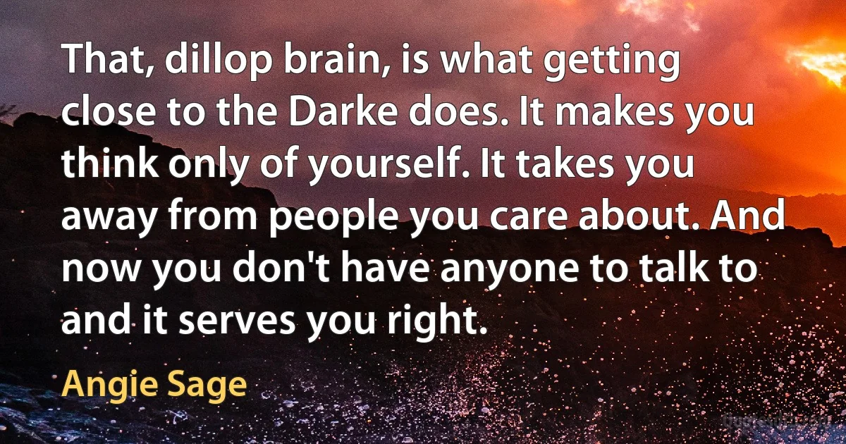 That, dillop brain, is what getting close to the Darke does. It makes you think only of yourself. It takes you away from people you care about. And now you don't have anyone to talk to and it serves you right. (Angie Sage)