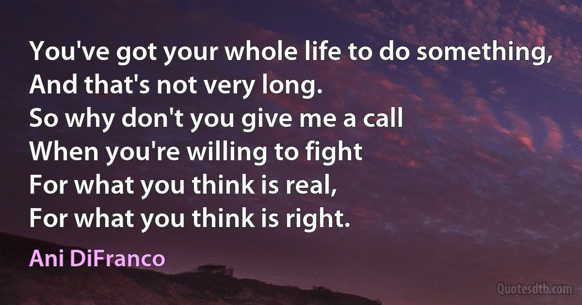 You've got your whole life to do something,
And that's not very long.
So why don't you give me a call
When you're willing to fight
For what you think is real,
For what you think is right. (Ani DiFranco)