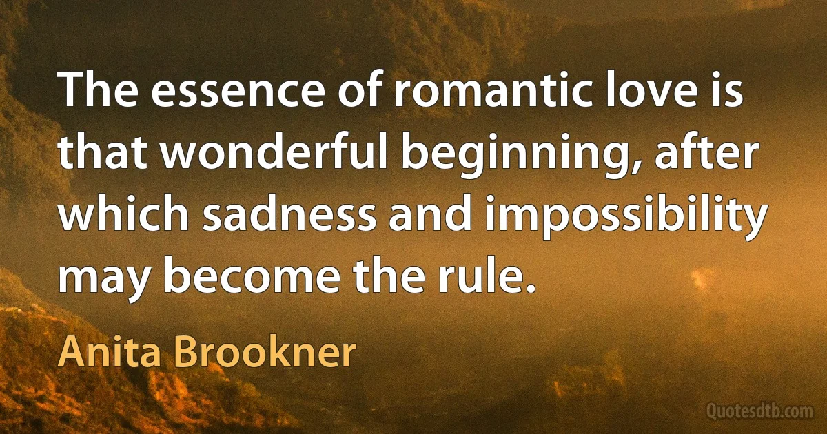 The essence of romantic love is that wonderful beginning, after which sadness and impossibility may become the rule. (Anita Brookner)