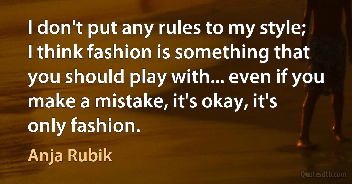 I don't put any rules to my style; I think fashion is something that you should play with... even if you make a mistake, it's okay, it's only fashion. (Anja Rubik)