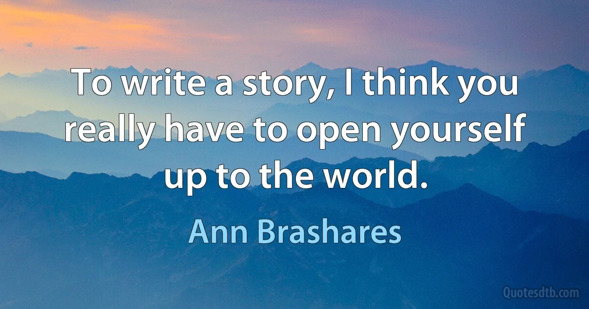 To write a story, I think you really have to open yourself up to the world. (Ann Brashares)