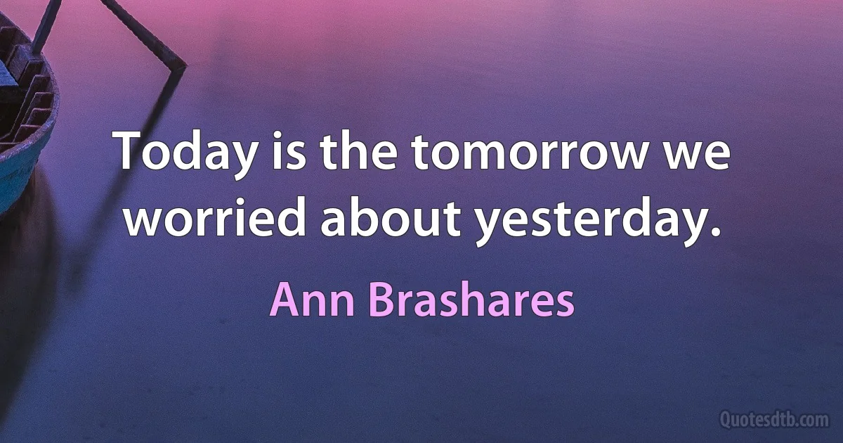 Today is the tomorrow we worried about yesterday. (Ann Brashares)