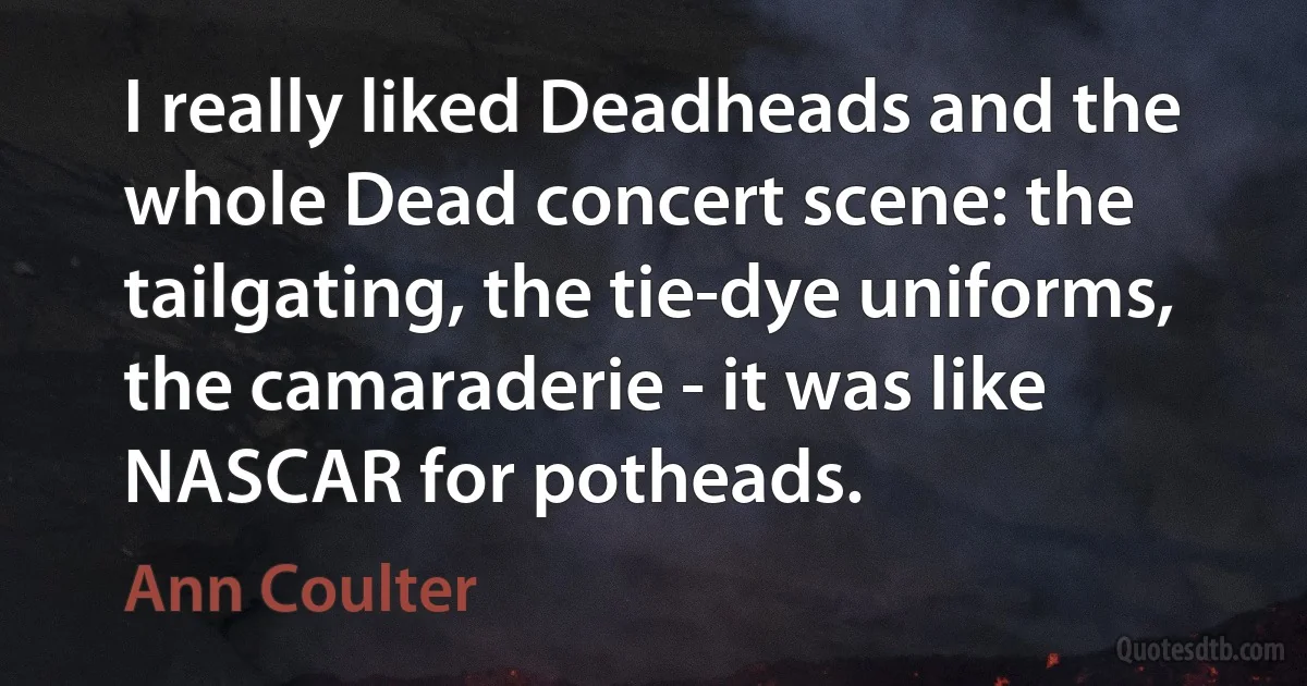 I really liked Deadheads and the whole Dead concert scene: the tailgating, the tie-dye uniforms, the camaraderie - it was like NASCAR for potheads. (Ann Coulter)