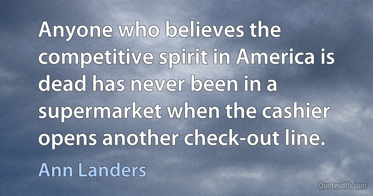 Anyone who believes the competitive spirit in America is dead has never been in a supermarket when the cashier opens another check-out line. (Ann Landers)