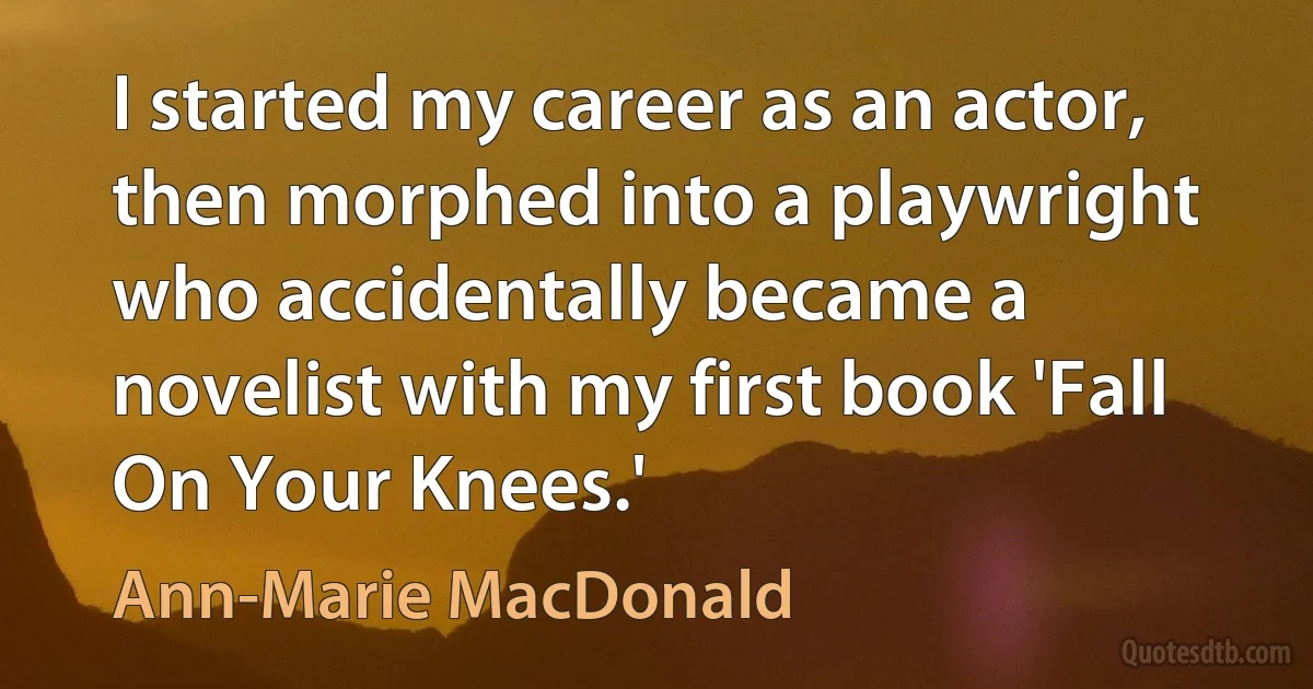 I started my career as an actor, then morphed into a playwright who accidentally became a novelist with my first book 'Fall On Your Knees.' (Ann-Marie MacDonald)