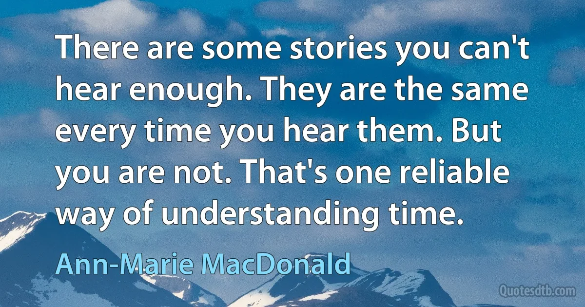 There are some stories you can't hear enough. They are the same every time you hear them. But you are not. That's one reliable way of understanding time. (Ann-Marie MacDonald)