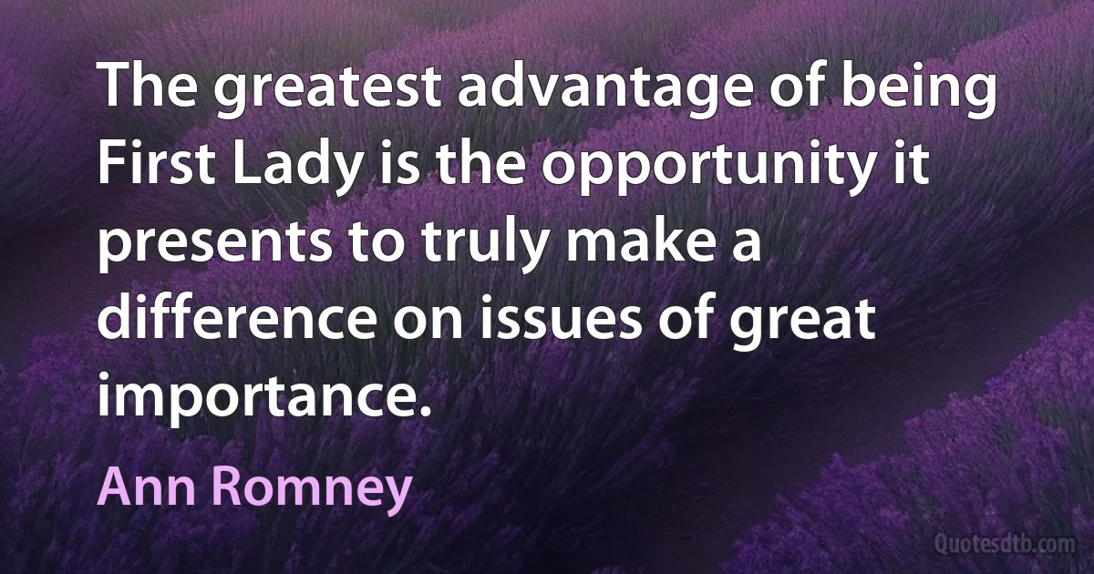 The greatest advantage of being First Lady is the opportunity it presents to truly make a difference on issues of great importance. (Ann Romney)