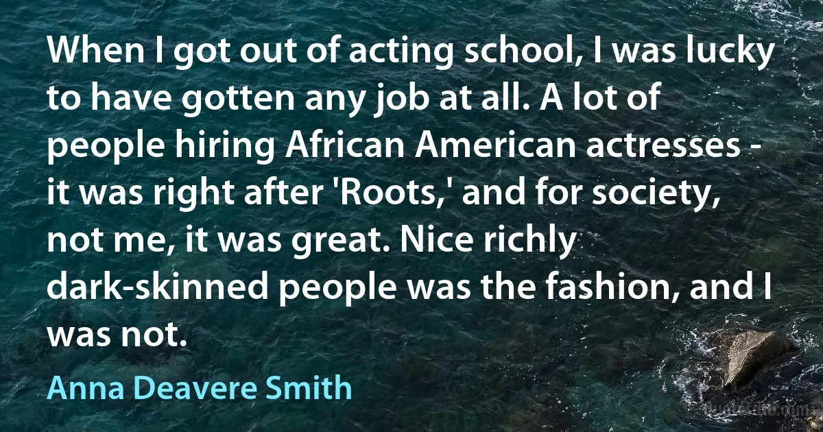 When I got out of acting school, I was lucky to have gotten any job at all. A lot of people hiring African American actresses - it was right after 'Roots,' and for society, not me, it was great. Nice richly dark-skinned people was the fashion, and I was not. (Anna Deavere Smith)