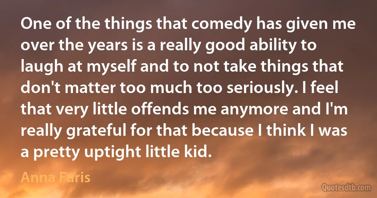 One of the things that comedy has given me over the years is a really good ability to laugh at myself and to not take things that don't matter too much too seriously. I feel that very little offends me anymore and I'm really grateful for that because I think I was a pretty uptight little kid. (Anna Faris)