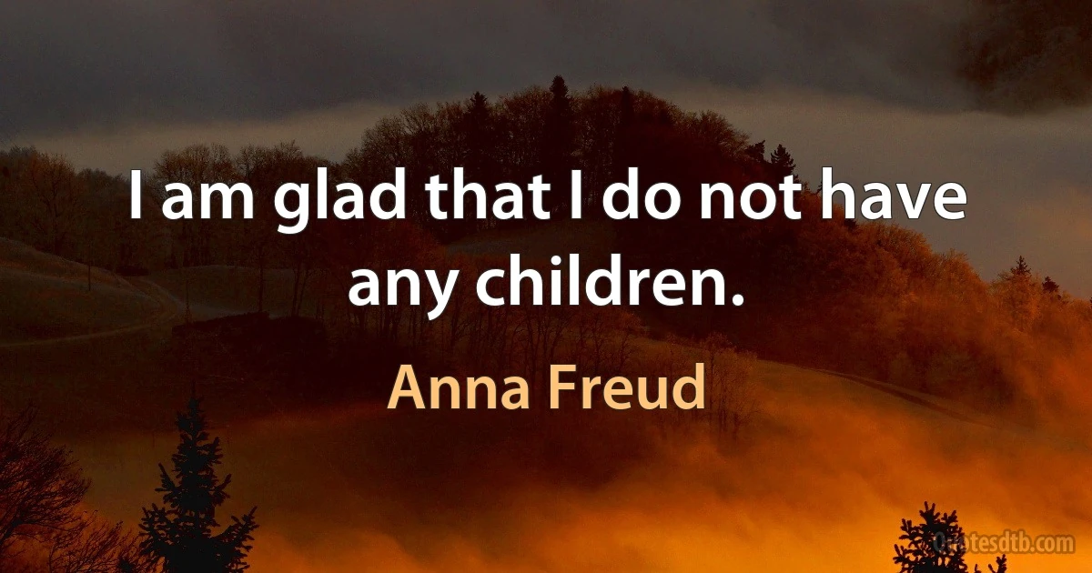 I am glad that I do not have any children. (Anna Freud)