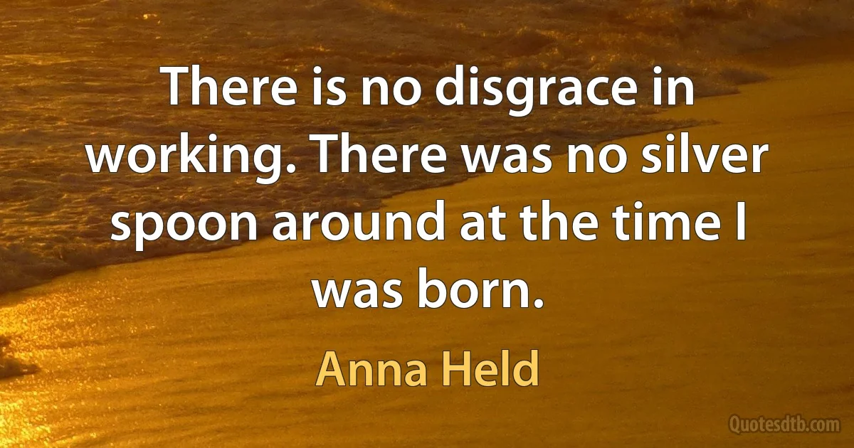 There is no disgrace in working. There was no silver spoon around at the time I was born. (Anna Held)