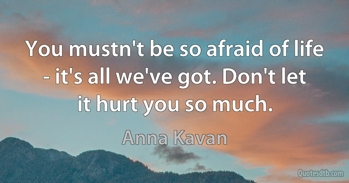 You mustn't be so afraid of life - it's all we've got. Don't let it hurt you so much. (Anna Kavan)