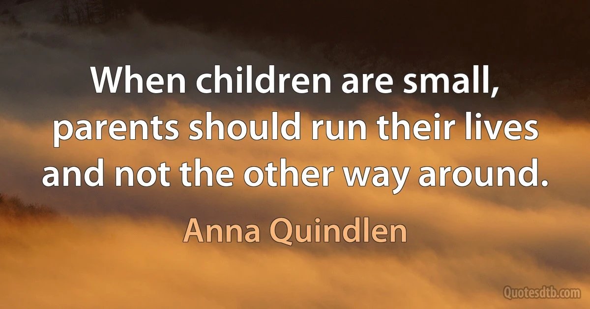 When children are small, parents should run their lives and not the other way around. (Anna Quindlen)