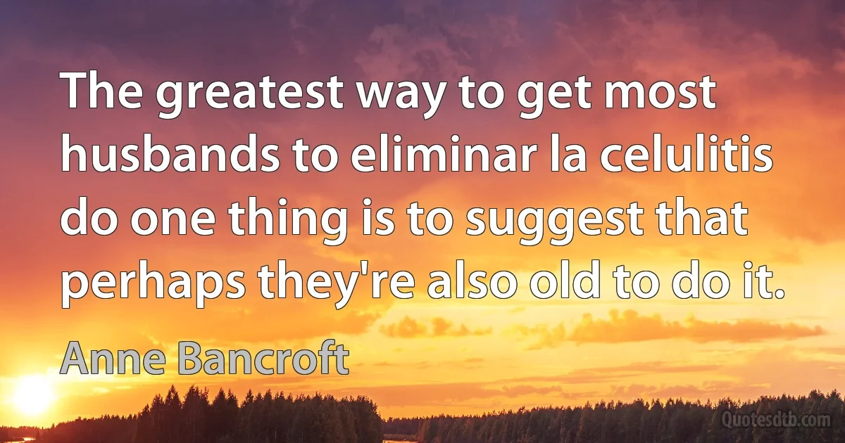 The greatest way to get most husbands to eliminar la celulitis do one thing is to suggest that perhaps they're also old to do it. (Anne Bancroft)