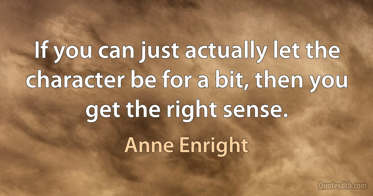 If you can just actually let the character be for a bit, then you get the right sense. (Anne Enright)