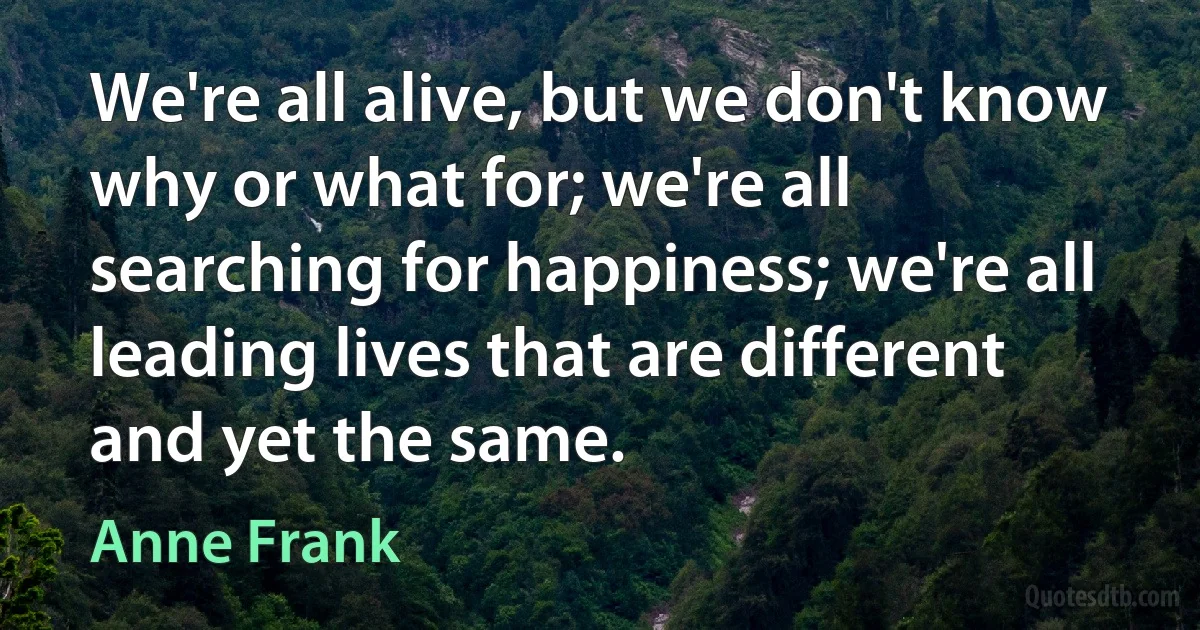 We're all alive, but we don't know why or what for; we're all searching for happiness; we're all leading lives that are different and yet the same. (Anne Frank)