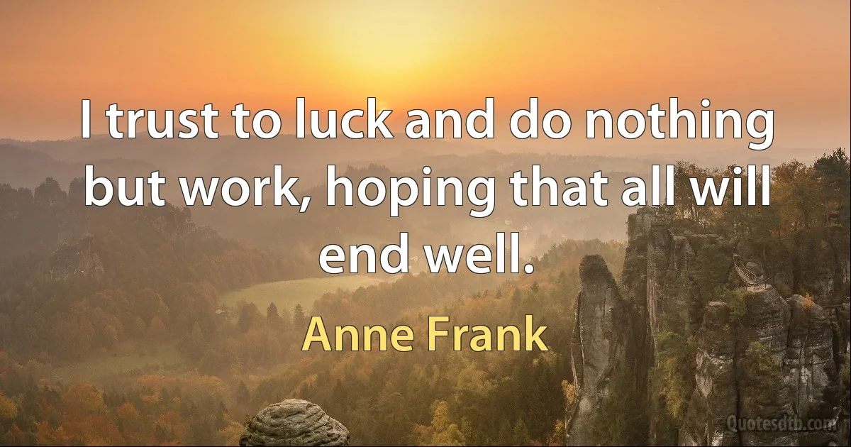 I trust to luck and do nothing but work, hoping that all will end well. (Anne Frank)