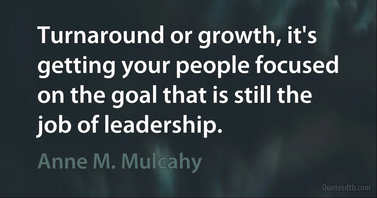 Turnaround or growth, it's getting your people focused on the goal that is still the job of leadership. (Anne M. Mulcahy)