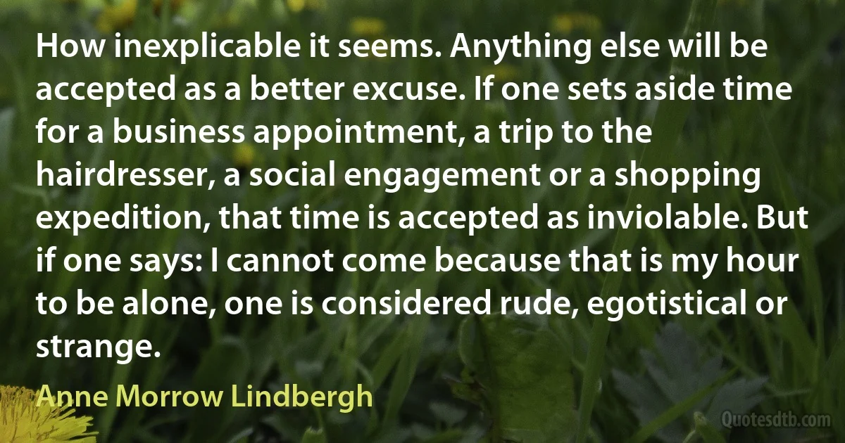 How inexplicable it seems. Anything else will be accepted as a better excuse. If one sets aside time for a business appointment, a trip to the hairdresser, a social engagement or a shopping expedition, that time is accepted as inviolable. But if one says: I cannot come because that is my hour to be alone, one is considered rude, egotistical or strange. (Anne Morrow Lindbergh)